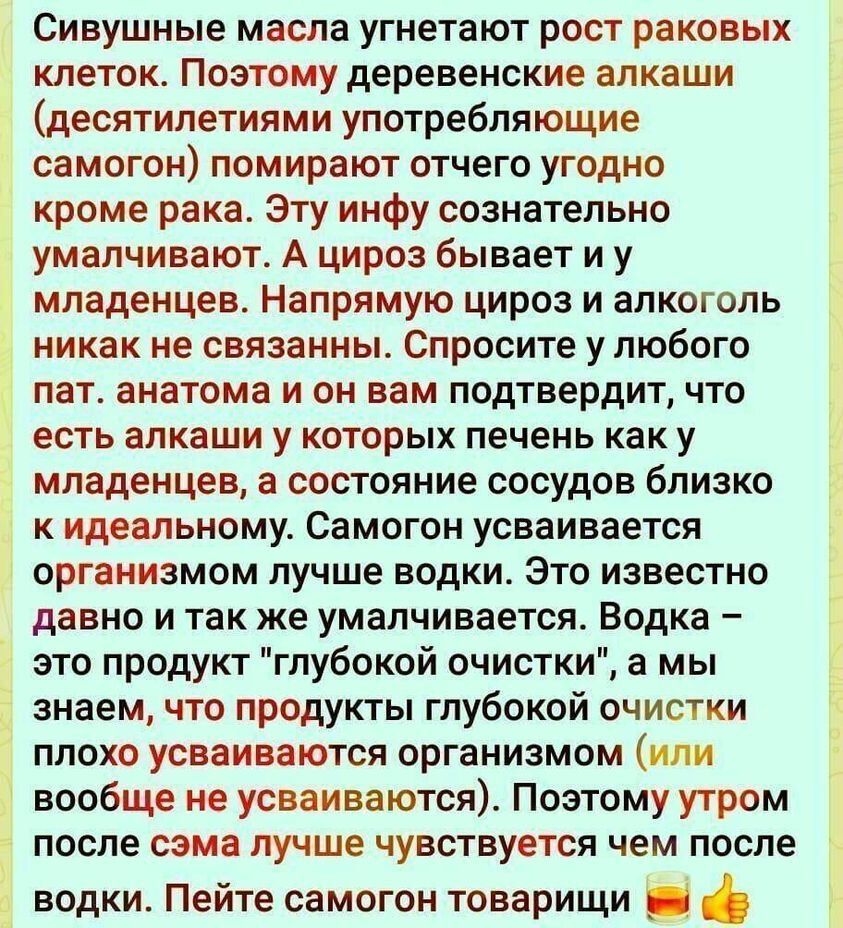 Сивушные масла угнетают рост раковых клеток Поэтому деревенские алкаши десятилетиями употребляющие самогон помирают отчего угодно кроме рака Эту инфу сознательно умалчивают А цироз бывает и у младенцев Напрямую цироз и алкоголь никак не связанны Спросите у любого пат анатома и он вам подтвердит что есть алкаши у которых печень как у младенцев а состояние сосудов близко к идеальному Самогон усваива
