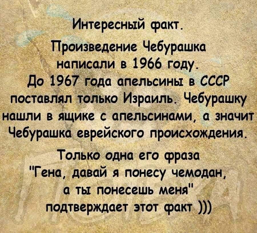 Интересный факт Произведение Чебурашка написали в 1966 году До 1967 9да аПельсины в СССР поставлял топько Израиль Чебурашку нашли в ящике с апельсИнами а значит Чебурашка еврейского происхождения _ Только одна его фраза Гена даВай я понесу чемодан а ты Понесешь меня тд 7 _ подтверждает этот факт