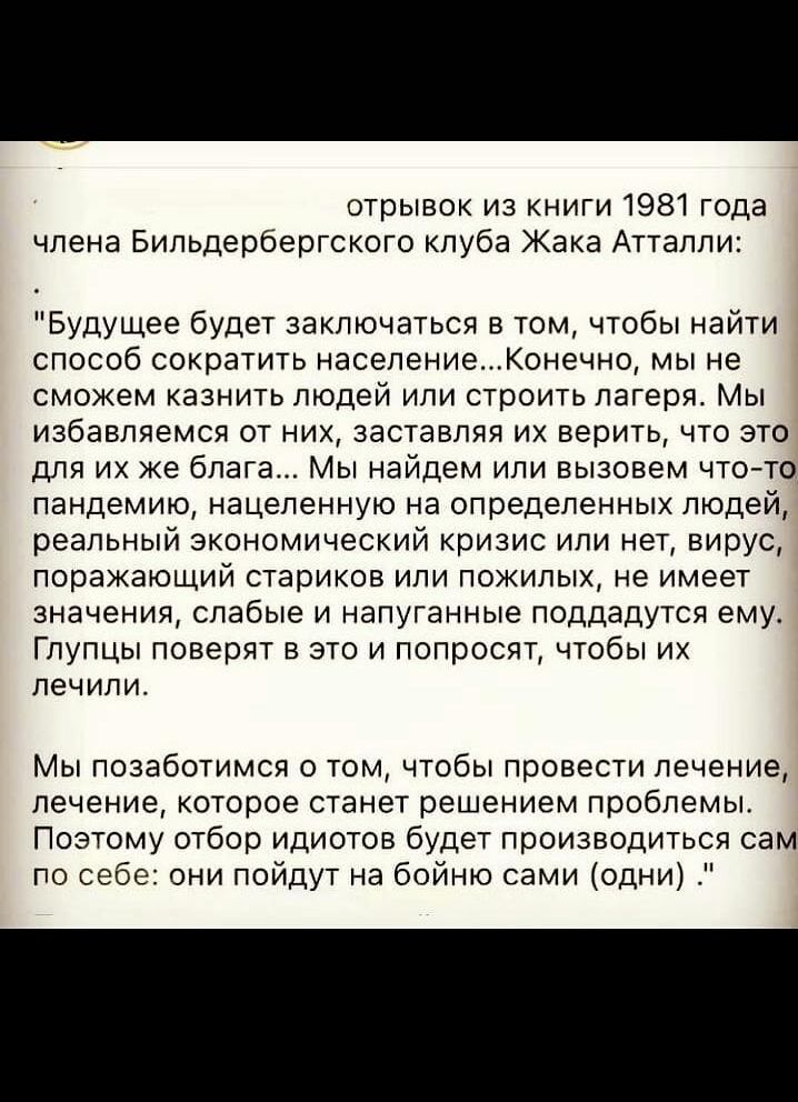отрывок из книги 1981 года члена Бильдербергского кпуба Жака Аттапли Будущее будет заключаться в том чтобы найти способ сократить населениеКонечно мы не сможем казнить людей или строить лагеря Мы избавляемся от них заставляя их верить что это для их же блага Мы найдем или вызовем что то пандемию нацеленную на определенных людей реальный экономический кризис или нет вирус поражающий стариков или по