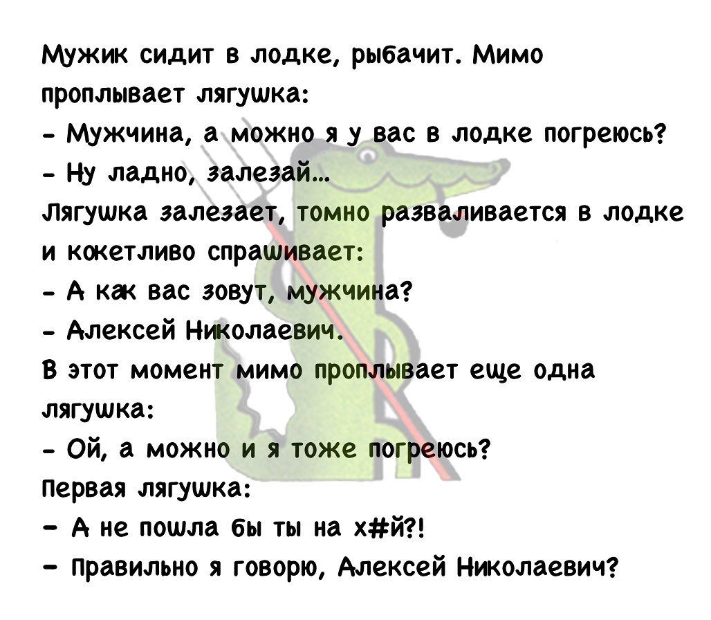Мужик сидит в лодке рыбачит Мимо проплывает лягушка мужчина а можно я у вас в лодке погреюсь _ ну ладно эалезай Лягушка залезает томно разваливается в лодке и кокетливо спрашивает _ А как вас зовут мужчина Алексей Николаевич В этот момент мимо проплывает еще одна лягушка Ой а можно и я тоже погреюсь Первая лягушка А не пошла бы ты на хй Правильно я говорю Алексей Николаевич