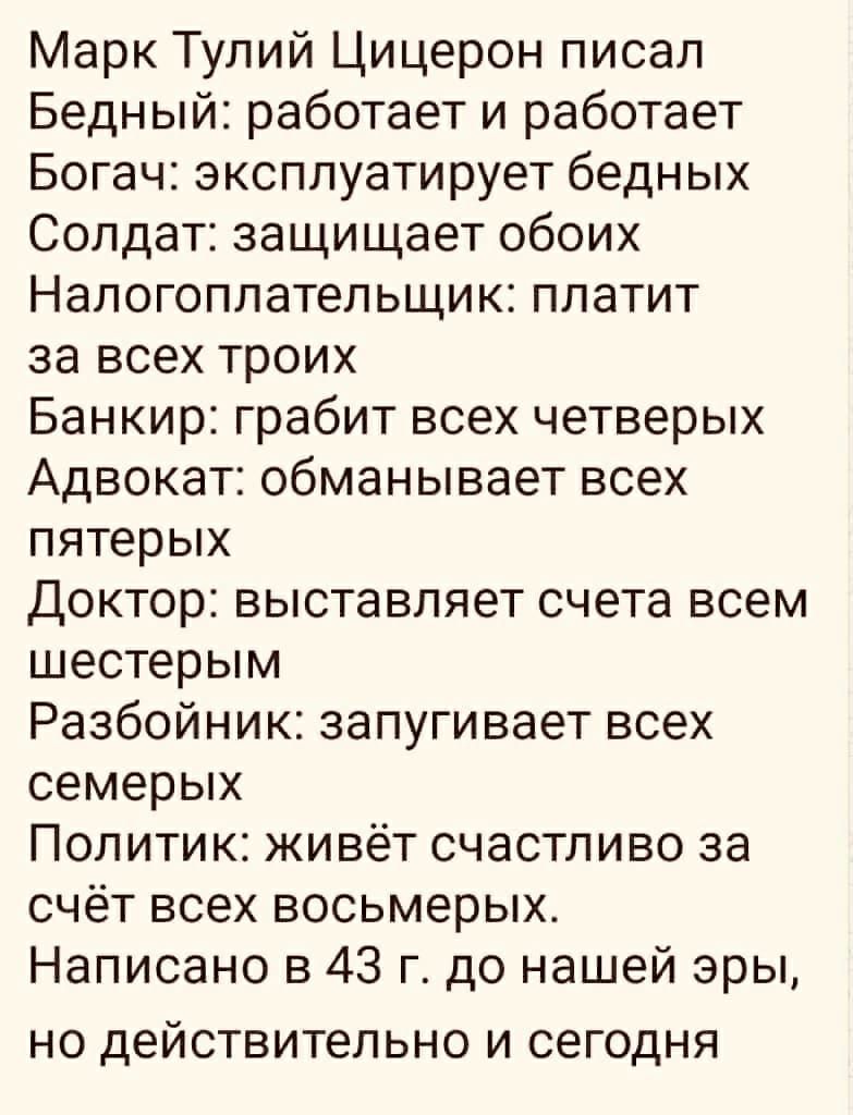 Марк Тулий Цицерон писал Бедный работает и работает Богач эксплуатирует бедных Солдат защищает обоих Налогоплательщик платит за всех троих Банкир грабит всех четверых Адвокат обманывает всех пятерых Доктор выставляет счета всем шестерым Разбойник запугивает всех семерых Политик живёт счастливо за счёт всех восьмерых Написано в 43 г до нашей эры НО дВЙСТВИТеЛЬНО И СЕГОДНЯ