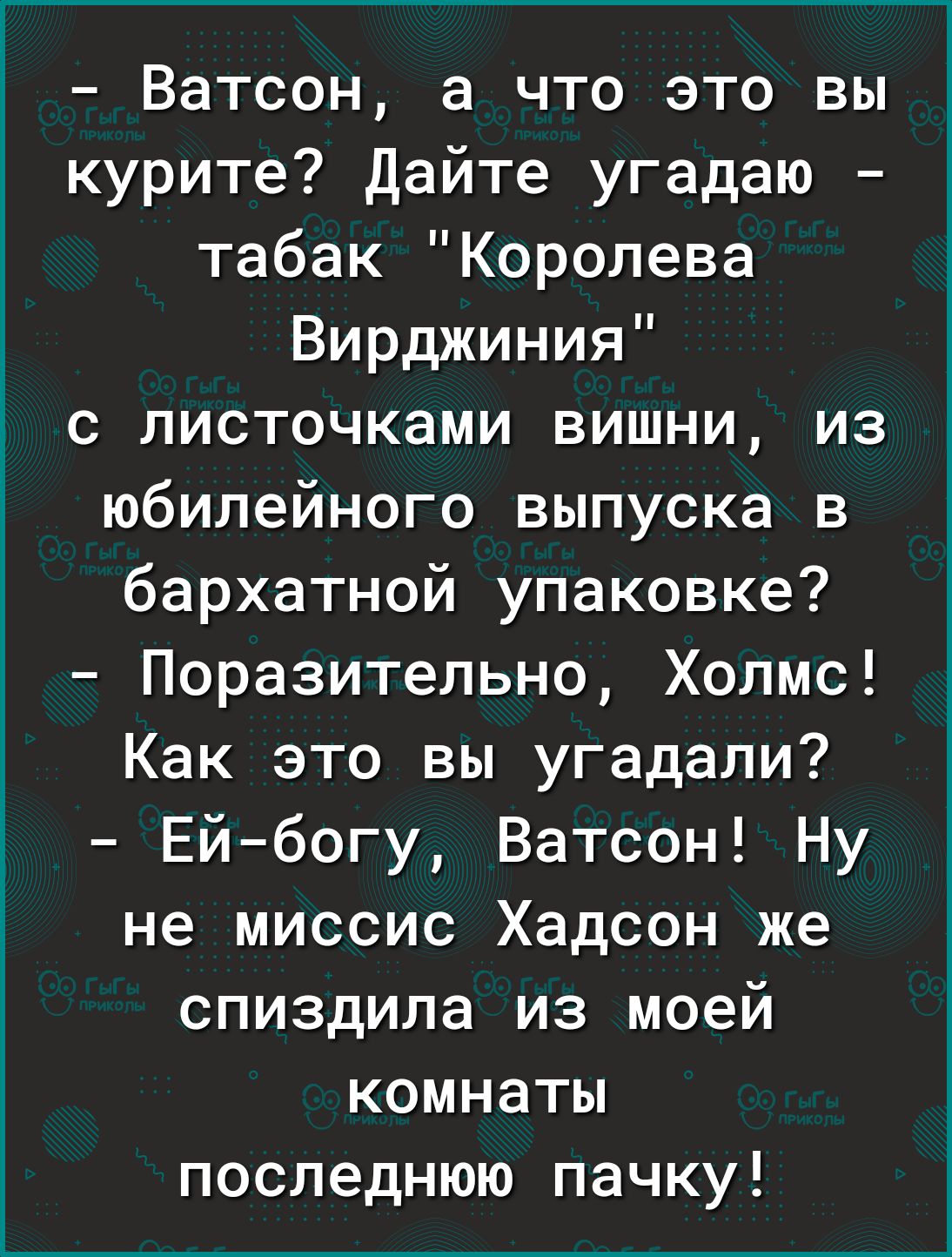 Ватсон а что это вы курите Дайте угадаю табак Королева Вирджиния с листочками вишни из юбилейного выпуска в бархатной упаковке Поразительно Холмс Как это вы угадали Ейбогу Ватсон Ну не миссис Хадсон же спиздила из моей комнаты последнюю пачку