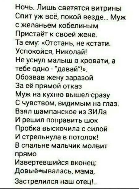 Ночь Лишь светятся витрины Спит уж всё покой везде Муж с желаньем кобелиным Пристаёт к своей жене Та ему Отстанц не кстати Успокойся Николай Не уснул малыш в кровати а тебе одно давайЪ обозвав жену заразой За её прямой отказ Муж на кухню вышел сразу С чувством видимым на глаз Взял шампанское из ЗИЛа И решил поправить шок Пробка выскочила силой И стрепьнупа в потолок В спальне мальчик молвит прямо 