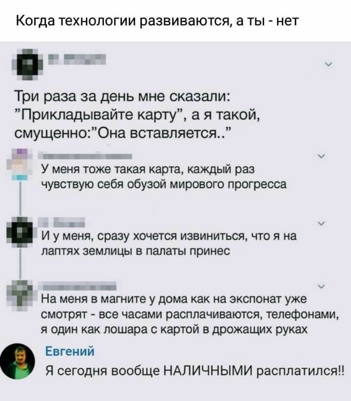 Когда ТЕХНОЛОГИИ развиваются а ТЫ нет п н Три раза за день мне сказали Прикладывайте карту а я такой смущенно0на вставляется _ шкгтш У меня тоже такая карта каждый раз чувствую себя обузой мирового прогресса ш И у меня сразу хочется извиниться что я на детях землицы в палаты принес Е з г _ _ д На меня в магните у дома как на экспонат уже смотрят все часами расплачиваются телефонами я один как лоша