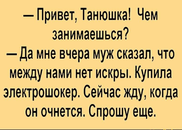 Привет Танюшка Чем занимаешься Да мне вчера муж сказал что межцу нами нет искры Купила электрошокер Сейчас жду когда он очнется Спрошу еще