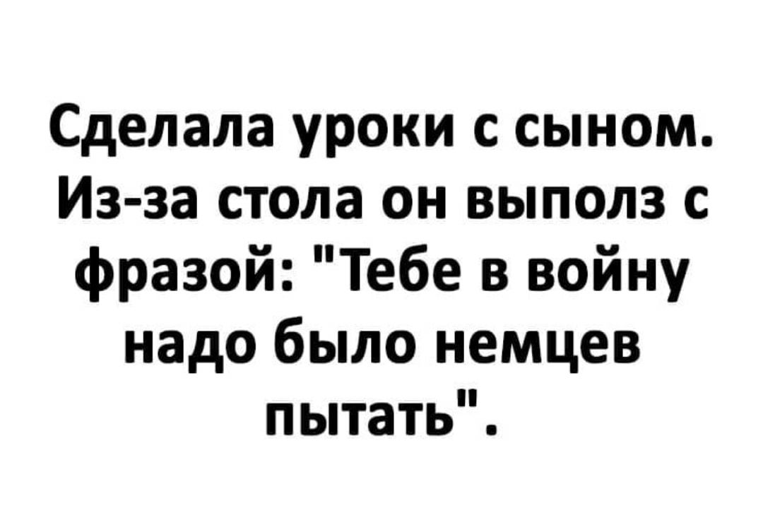 Сделала уроки с сыном Из за стола он выполз с фразой Тебе в войну надо было немцев пытать