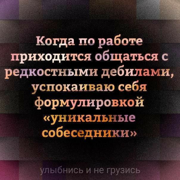 Когда по работе приходится общаться с редкостными дебилами успокаиваю себя формулировкой уникальные собеседники улыбнись и не грузись