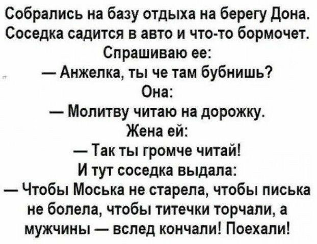 Собрались на базу отдыха на берегу Дона Соседка садится в авто и что то бормочет Спрашиваю ее Анжепка ты че там бубнишь Она Молитву читаю на дорожку Жена ей Так ты громче читай И тут соседка выдала Чтобы Моська не старена чтобы писька не болела чтобы титечки торчали а мужчины вслед кончали Поехали