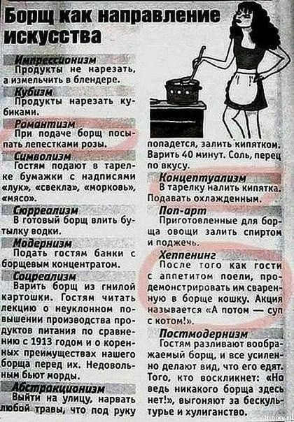 'борщ к 'борщ как направление искусства геритрессйонизи родукты не нарезать, аизмельчить в блендере. Эщееоиннеори биками. 1иромавтизм!:  при подаче борщ посы пать лепестками розы. Тсамволизы! Гостян подают в тарел ке бумажки с надписяни «лук», «соекла», «норковь», «нясо». Е борщ влить бу тылку водки. Шмойернизи подать гостям банки с борщевын концентратон. Еоцреализм варить борщ из гнилой картошки. Гостян читать лекцию о неуклонном по вышении производства про дуктов питания по сравне нию  1913 годом и о корен ных преинуществах нашего борща перед их. Недоволь ным бьют морды. Иэ  выйти на улицу, нарвать любой:травы, что: под : руку. Попадется, залить кипятком: варить 40 минут. Соль, перец по вкусу. 'концептуализы' в тарелку налить кипяткан подавать охлажденным: лопарт вх приготовленные для бор ща овощи залить спиртом. И поджечь хеппенинг  2я после того как гости. С аппетитом поели, про демонстрировать и сварен. Ную в борще кошку. Акция! Называется «а потом  суп с котом!». Лпостмодернизм: гостям разливают вообра жаемый борщ, и все усилен но делают вид, что его едят: того, кто воскликнет: «на ведь никакого борща здесь нет!», выгоняют за бескуль турье и хулиганство.