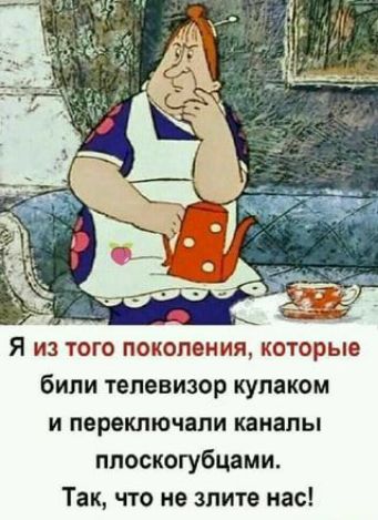 Я из того поколения которые били телевизор кулаком и переключапи каналы плоскогубцами Так что не злите нас