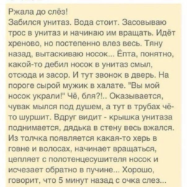 Ржала до слёз Забился унитаз Вода стоит Засовываю трос в унитаз и начинаю им вращать Идёт хреново но постепенно влез весь Тяну назад вытаскиваю носок Ёпта понятно какойто дебил носок в унитаз смыл отсюда и засор И тут звонок в дверь На пороге сырой мужик в халате Вы мой носок украли Чё бпя Оказывается чувак мылся под душем а тут в трубах чё то шуршит Вдруг видит крышка унитаза поднимается дядька в