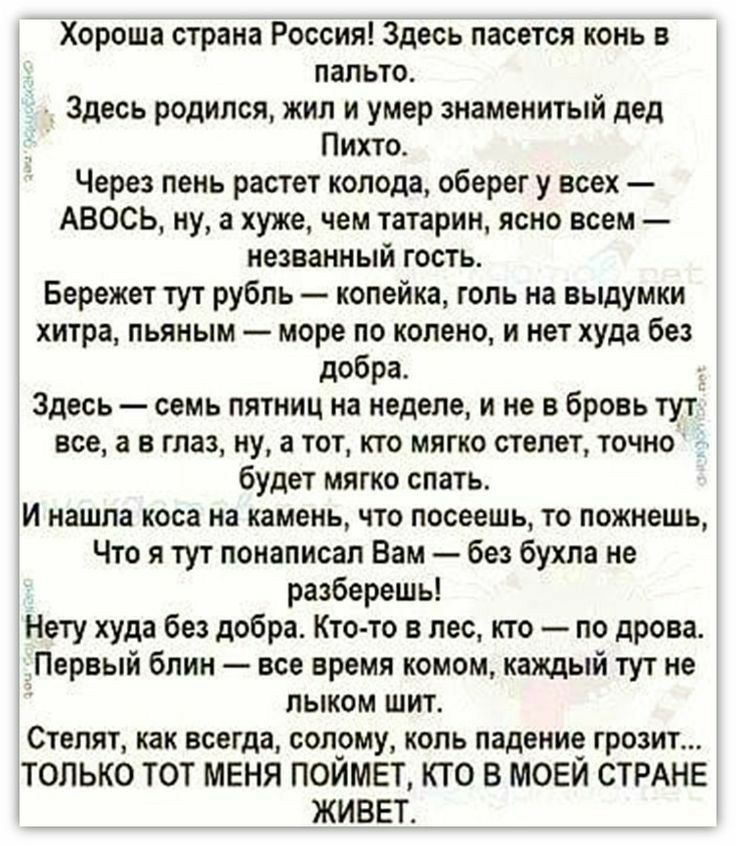 Хороша страна Россия Здесь пасется конь в пальто Здесь родился жил и умер знаменитый дед Пихто Через пень растет колода оберег у всех АВОСЬ ну а хуже чем татарин ясно всем незванный гость Бережет тут рубль копейка голь на выдумки хитра пьяным море по колено и нет худа без добра Здесь семь пятниц на неделе и не в бровь тут все а в глаз ну а тот кто мягко степет точно будет мягко спать И нашпа коса 