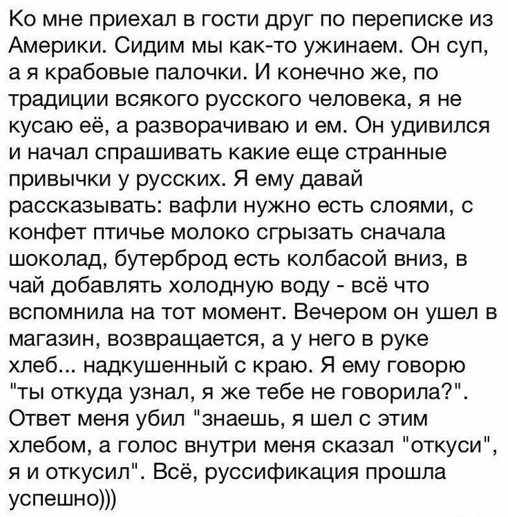 Ко мне приехал в гости друг по переписке из Америки Сидим мы както ужинаем Он суп а я крабовые палочки И конечно же по традиции всякого русского человека я не кусаю её а разворачиваю и ем Он удивился и начал спрашивать какие еще странные привычки у русских Я ему давай рассказывать вафли нужно есть слоями с конфет птичье молоко сгрызать сначала шоколад бутерброд есть колбасой вниз в чай добавлять х