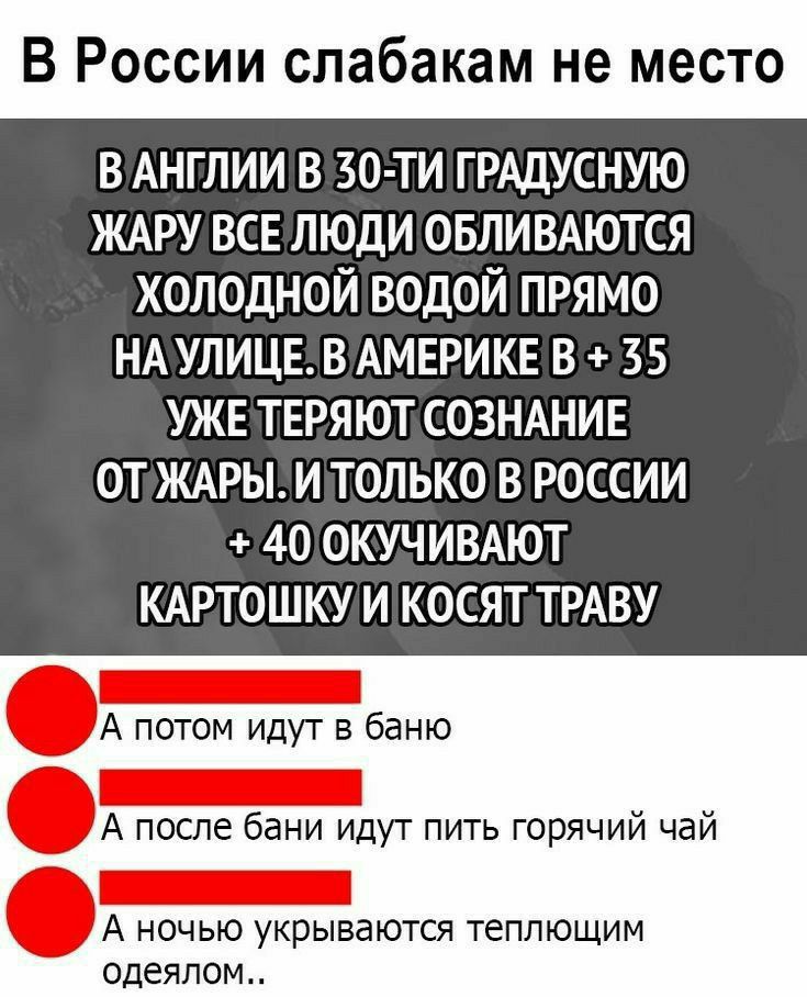 В России спабакам не место В АНГЛИИ В 30 ТИ ГРАДУСНУЮ ЖАРУ ВСЕ ЛЮДИ ОБЛИВАЮТСЯ ХОЛОДНОЙ ВОДОЙ ПРЯМО НАУЛИЦЕВАМЕРИКЕ В 35 УЖЕ ТЕРЯЮТ СОЗНАНИЕ ОТ ЖАРЫ И ТОЛЬКО В РОССИИ 40 ОКУЧИВАЮТ КАРТОШКУ И КОСЯТ ТРАВУ А потом идут в баню А после бани идут пить горячий чай А ночью укрываются теплющим одеялом