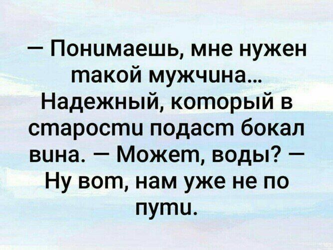 Понимаешь мне нужен такой мужчина Надежный который в старости подаст бокал вина Может воды Ну вот нам уже не по пути