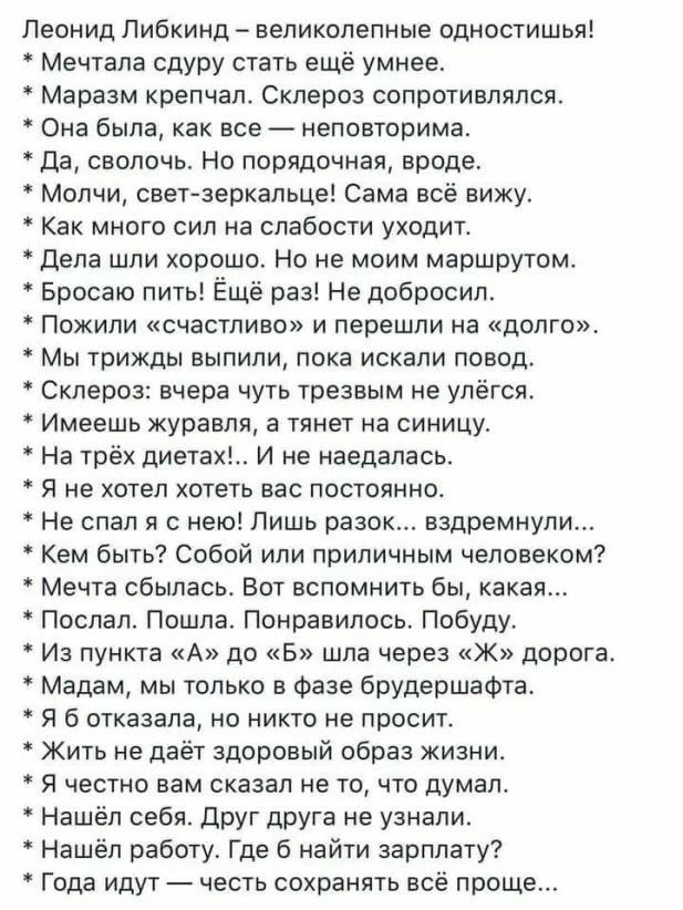 Леонид Либкинд великолепные Одностишья Мечтапа сдуру стать ещё умнее Маразм крепчал Склероз сопротивлялся Она была как все неповторима да сволочь Но порядочная вроде Молчи свет зеркальце Сама всё вижу Как много сил на слабости уходит Дела шли хорошо Но не моим маршрутом Бросаю пить Ёщё раз Не добросил Пожипи счастливо и перешли на долго Мы трижды выпили пока искали повод Склероз вчера чуть трезвым