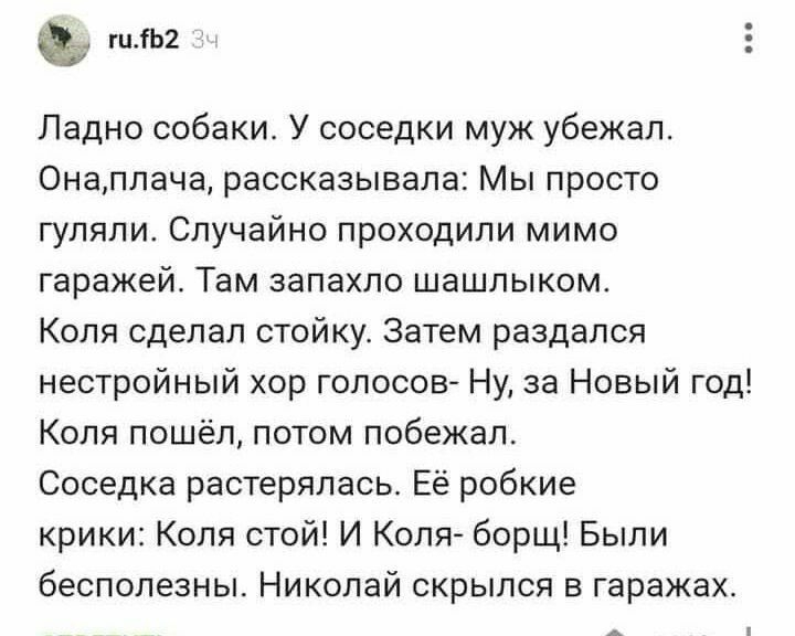 гцГЬ2 Ладно собакис У соседки муж убежал Онаплача рассказывала Мы просто гуляли Случайно проходили мимо гаражей Там запахло шашлыком Коля сделал стойкус Затем раздался нестройный хор голосов Ну за Новый год Коля пошёл потом побеЖал Соседка растерялась Её робкие крики Коля стой И Коля борщ Были бесполезны Николай скрылся в гаражах
