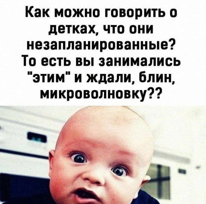 Как можно говорить о детках что они незапланированные То есть вы занимались этим и ждали блин микроволновку
