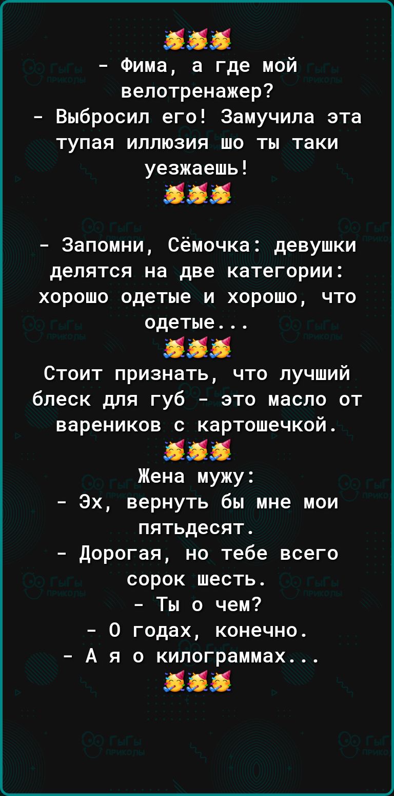 11 Фима а где мой велотренажер Выбросил его Замучипа эта тупая иллюзия шо ты таки уезжаешь 111 Запомни Сёмочка девушки делятся на две категории хорошо одетые и хорошо что одетые Стоит признать что лучший блеск для губ это масло от вареников с картошечкой 111 Жена мужу Эх вернуть бы мне мои пятьдесят дорогая но тебе всего сорок шесть Ты о чем 0 годах конечно А я о килограммах