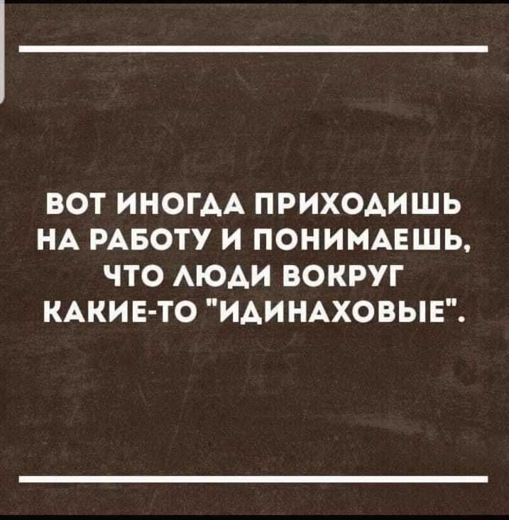 ВОТ ИНОГАА ПРИХОАИШЬ НА РАБОТУ И ПОНИМАЕШЬ ЧТО АЮАИ ВОКРУГ КАКИЕ ТО ИАИ НАХОВЫЕ
