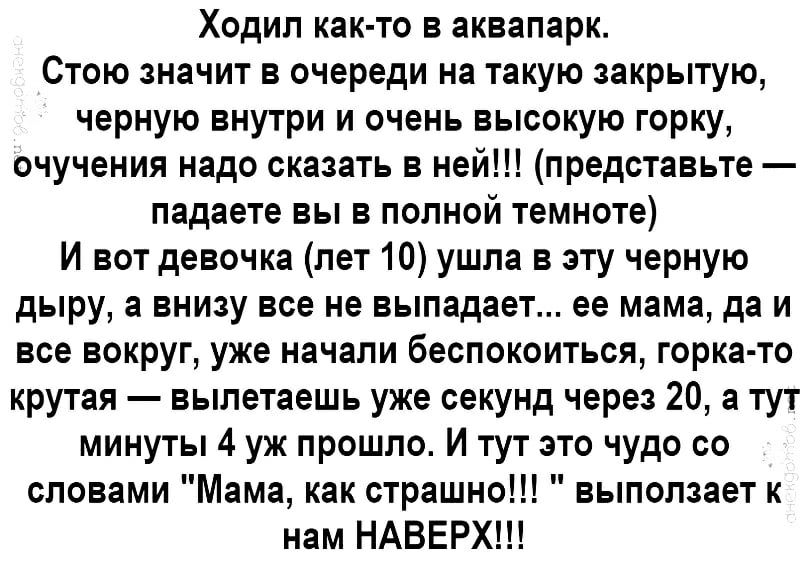 Ходил как то в аквапарк Стою значит в очереди на такую закрытую черную внутри и очень высокую горку очучения надо сказать в ней представьте падаете вы в полной темноте И вот девочка лет 10 ушла в эту черную дыру а внизу все не выпадает ее мама да и все вокруг уже начали беспокоиться горка то крутая вылетаешь уже секунд через 20 а тут минуты 4 уж прошло И тут это чудо со словами Мама как страшно вы