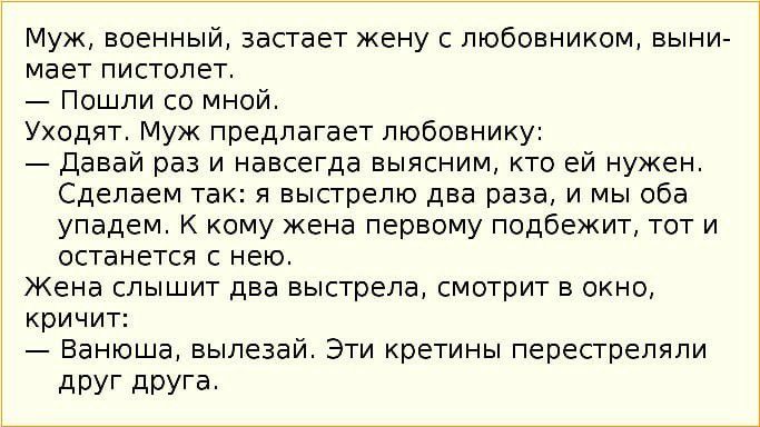 Муж военный застает жену с любовником выни мает пистолет Пошли со мной Уходят Муж предлагает любовнику Давай раз и навсегда выясним кто ей нужен Сделаем так я выстрелю два раза и мы оба упадем К кому кена первому подбежит тот и останется с нею Жена слышит два выстрела смотрит в окно кричит Ванюша вылезай Эти кретины перестреляли дРУГ друга