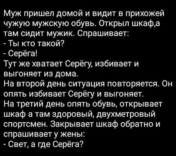Муж пришел домой и видит в прихожей чужую мужскую обувь Открыл шкафа там сидит мужик Спрашивает Ты кто такой Серёга Тут же хватает Серёгу избивает и выгоняет из дома На второй день ситуация повторяется Он опять избивает Серёгу и выгоняет На третий день опять обувь открывает шкаф а там здоровый двухметровый спортсмен Закрывает шкаф обратно и спрашивает у жены Свет а где Серёга