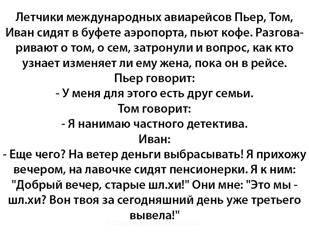 Летчики международных авиарейсов Пьер Том Иван сидят в буфете аэропорта пьют кофе Разгова ривают о том о сем затронули и вопрос как кто узнает изменяет ли ему жена пока он в рейсе Пьер говорит У меня для этого есть друг семьи Том говорит Я нанимаю частного детектива Иван Еще чего На ветер деньги выбрасывать Я прихожу вечером на лавочке сидят пенсионерки Я к ним Добрый вечер старые шлхи Они мне Это