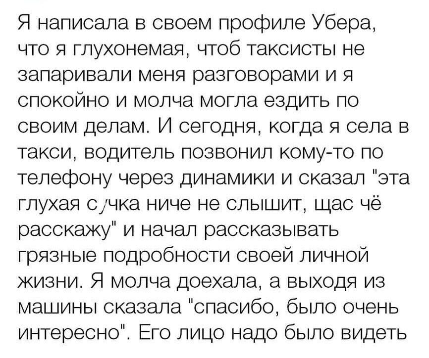 Я написала в своем профиле Убера что я глухонемая чтоб таксисты не запаривали меня разговорами и я спокойно и молча могла ездить по своим делам И сегодня когда я села в такси водитель позвонил кому то по телефону через динамики и сказал эта глухая счка ниче не слышит щас чё расскажу и начал рассказывать грязные подробности своей личной жизни Я молча доехала а выходя из машины сказала спасибо было 