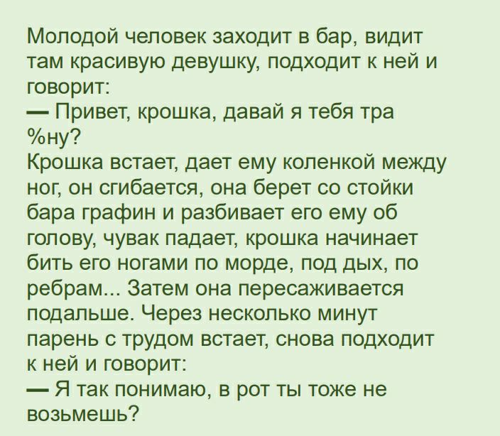 Молодой человек заходит в бар видит там красивую девушку подходит к ней и говорит Привет крошка давай я тебя тра ну Крошка встает дает ему коленкой между ног он сгибается она берет со стойки бара графин и разбивает его ему об гопову чувак падает крошка начинает бить его ногами по морде под дых по ребрам Затем она пересаживается подальше Через несколько минут парень с трудом встает снова подходит к
