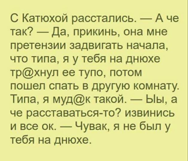 С Катюхой расстались А че так Да прикинь она мне претензии задвигать начала что типа я у тебя на днюхе трхнуп ее тупо потом пошел спать в другую комнату Типа я мудк такой Ыы а че расставаться то извинись и все ок Чувак я не был у тебя на днюхе