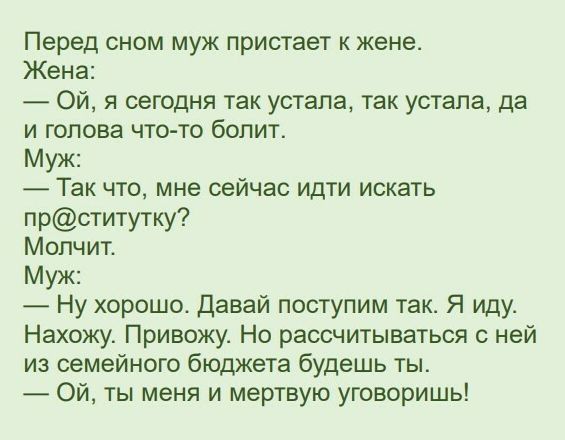 Перед сном муж пристает к жене Жена Ой я сегодня так устала так устала да и голова что то болит Муж Так что мне сейчас идти искать прститутку Молчит Муж Ну хорошо Давай поступим так Я иду Нахожу Привожу Но рассчитываться с ней из семейного бюджета будешь ты Ой ты меня и мертвую уговоришь