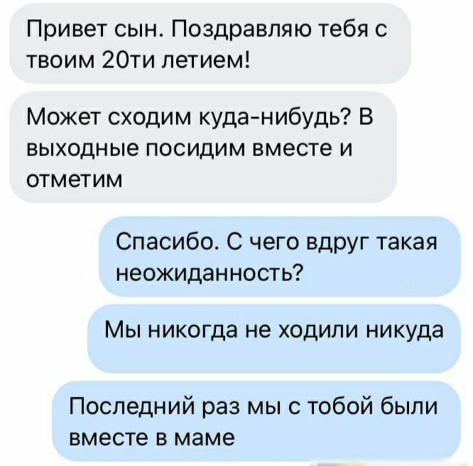 Привет сын Поздравляю тебя с твоим 20ти летием Может сходим куданибудь В выходные посидим вместе и отметим Спасибо С чего вдруг такая неожиданность Мы никогда не ходили никуда Последний раз мы с тобой были вместе в маме