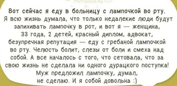 Вот сейчас я еду в больницу с лампочкой во рту Я всю жизнь думала что топько недалекие люди будут запихивать лампочку в рот и вот я 7 женщина 33 года 1 детей красный диплом адвокат безупречная репутация еду с гребаиой лампочкой во рту Чепюсть болит слезы от боли и смеха над собой А все началось с того что сетовапа что за свою жизнь не сделала ни одного дурацкого поступка Муж предложил лампочку дум