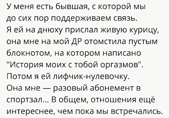 У меня есть бывшая с которой мы до сих пор поддерживаем связь Я ей на днюху прислал живую курицу она мне на мой ДР отомстила пустым блокнотом на котором написано История моих с тобой оргазмов Потом я ей лифчикнулевочку Она мне разовый абонемент в спортзал В общем отношения ещё интереснее чем пока мы встречались