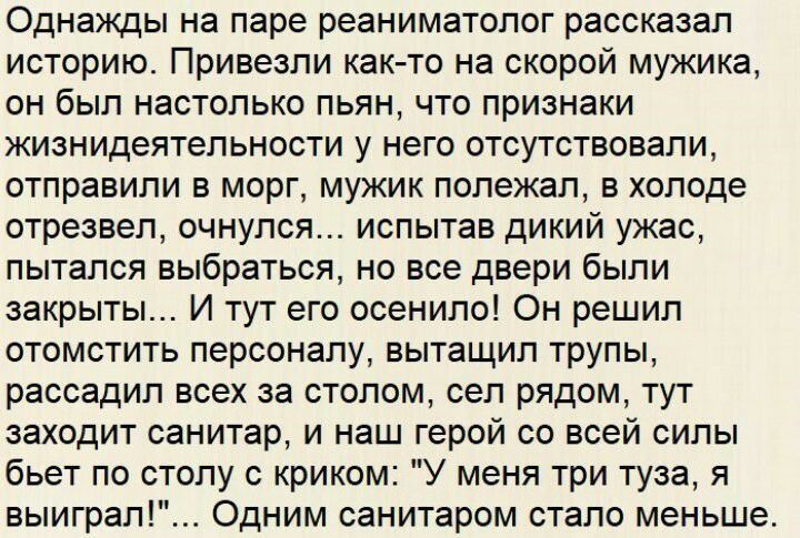 Однажды на паре реаниматолог рассказал историю Привезли как то на скорой мужика он был настолько пьян что признаки жизнидеятельности у него отсутствовали отправили в морг мужик полежал в холоде отрезвел очнулся испытав дикий ужас пытался выбраться но все двери были закрыты И тут его осенило Он решил отомстить персоналу вытащил трупы рассадил всех за столом сел рядом тут заходит санитар и наш герой