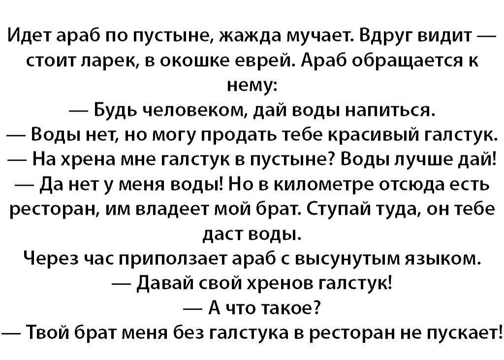 Идет араб по пустыне жажда мучает Вдруг видит стоит ларек в окошке еврей Араб обращается к нему Будь человеком дай воды напиться Воды нет но могу продать тебе красивый галстук На хрена мне галстук в пустыне Воды лучше дай Да нет у меня воды Но в километре отсюда есть ресторан им владеет мой брат Ступай туда он тебе даст воды Через час приползает араб с высунутым языком Давай свой хренов галстук А 