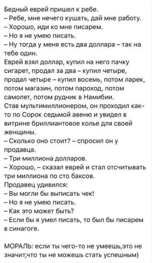 Бедный еврей пришел ребе Ребе мне нечего кушать дай мне работу Хорошо иди ко мне писарем Но я не умею писать Ну тогда у меня есть два доллара так на тебе один Еврей взял доллар купил на него пачку сигарет проддл за два купил четыре продал четыре купил восемь потом ларек потом магазин потом пароход потом самолет потом рудник в Намибии Став мультимиллионером он проходил как то по Сорок седьмой авеню