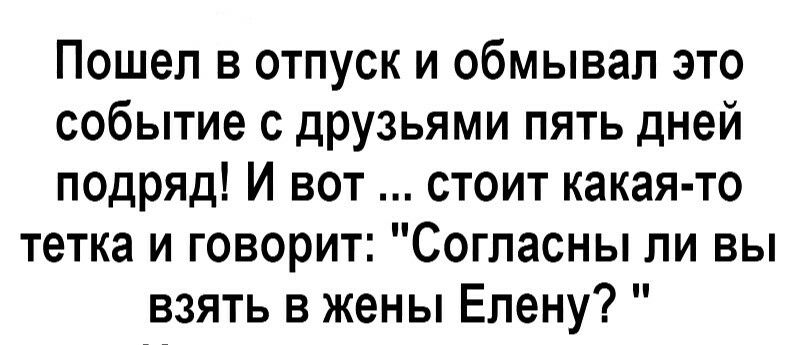 Пошел в отпуск и обмывал это событие с друзьями пять дней псдряд И вот стоит какая то тетка и говорит Согласны ли вы взять в жены Елену