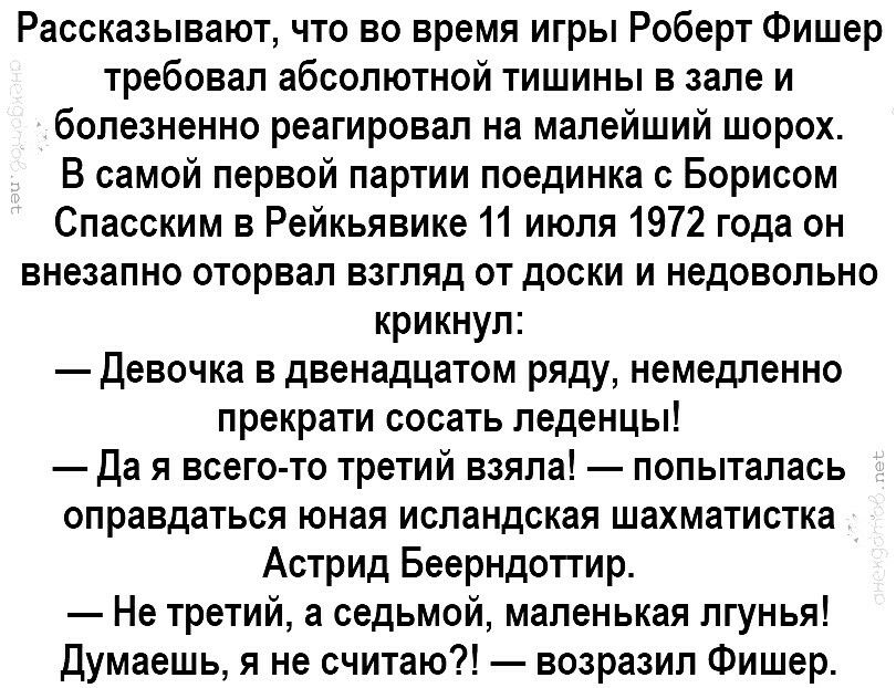 Рассказывают что во время игры Роберт Фишер требовал абсолютной тишины в зале и болезненно реагировал на малейший шорох В самой первой партии поединка с Борисом Спасским в Рейкьявике 11 июля 1972 года он внезапно оторвал взгляд от доски и недовольно крикнул Девочка в двенадцатом ряду немедленно прекрати сосать леденцы Да я всего то третий взяла попыталась оправдаться юная исландская шахматистка Ас