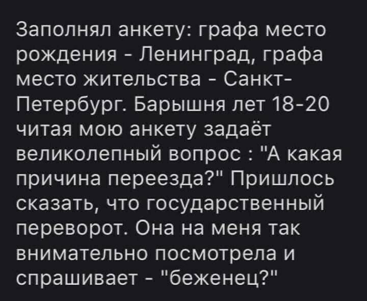 Заполнял анкету графа место рождения Ленинград графа место жительства Санкт Петербург Барышня лет18 20 читая мою анкету задаёт великолепный вопрос А какая причина переезда Пришлось сказать что государственный переворот Она на меня так внимательно посмотрела и спрашивает беженец