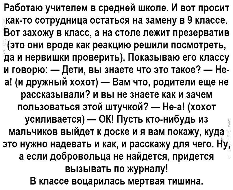 Работаю учителем в средней школе И вот просит как то сотрудница остаться на замену в 9 классе Вот захожу в класс а на столе лежит презерватив это они вроде как реакцию решили посмотреть да и нервишки проверить Показываю его классу и говорю Дети вы знаете что это такое Не а и дружный хохот Вам что родители еще не рассказывали и вы не знаете как и зачем пользоваться этой штучкой Не а хохот усиливает