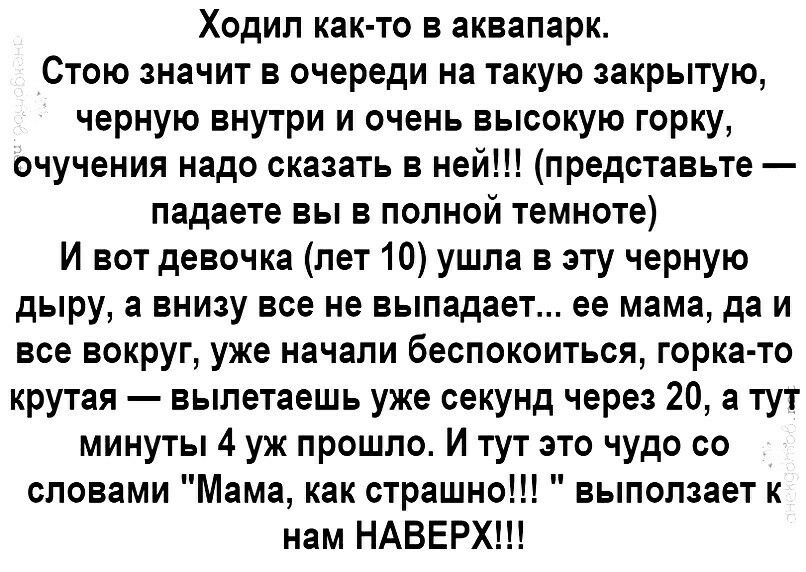 Ходил как то в аквапарк Стою значит в очереди на такую закрытую черную внутри и очень высокую горку очучения надо сказать в ней представьте падаете вы в полной темноте И вот девочка лет 10 ушла в эту черную дыру а внизу все не выпадает ее мама да и все вокруг уже начали беспокоиться горка то крутая вылетаешь уже секунд через 20 а тут минуты 4 уж прошло И тут это чудо со словами Мама как страшно вы