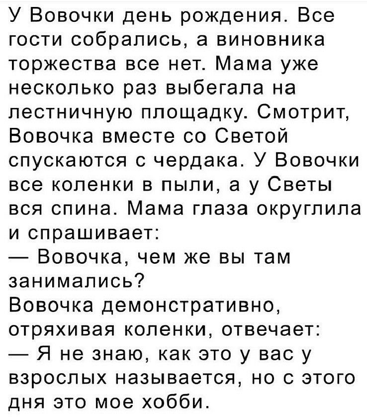 У Вовочки день рождения Все гости собрались а виновника торжества все нет Мама уже несколько раз выбегала на лестничную площадку Смотрит Вовочка вместе со Светой спускаются с чердака У Вовочки все коленки в пыли а у Светы вся спина Мама глаза округлила и спрашивает Вовочка чем же вы там занимались Вовочка демонстративно отряхивая коленки отвечает Я не знаю как это у вас у взрослых называется но с 