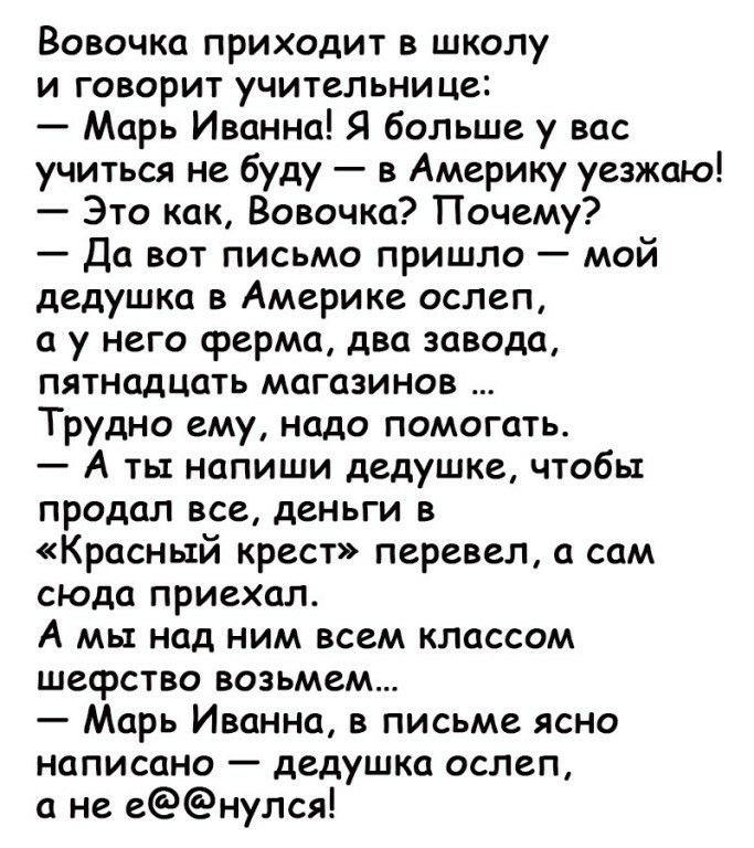 Вовочка приходит в школу и говорит учительнице Марь Иванна Я больше у вас учиться не буду в Америку уезжаю Это как Вовочка Почему Да вот письмо пришло мой дедушка в Америке ослеп а у него ферма два завода пятнадцать магазинов Трудно ему надо помогать А ты напиши дедушке чтобы продал все деньги в Красный крест перевел а сам сюда приехал А мы над ним всем классом шефство возьмем Марь Иванна в письме