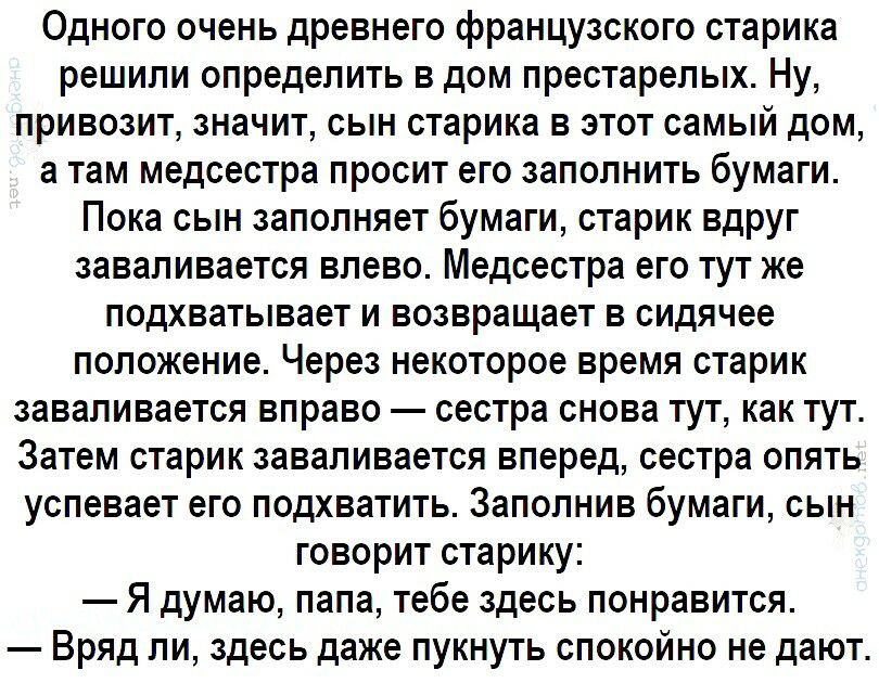 Одного очень древнего французского старика решили определить в дом престарелых Ну привозит значит сын старика в этот самый дом а там медсестра просит его заполнить бумаги Пока сын заполняет бумаги старик вдруг заваливается влево Медсестра его тут же подхватывает и возвращает в сидячее положение Через некоторое время старик заваливается вправо сестра снова тут как тут Затем старик заваливается впер