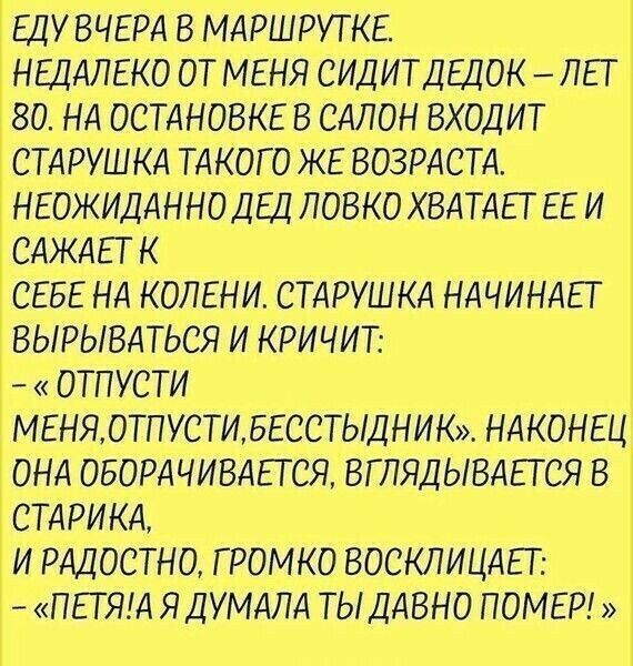 ЕДУ ВЧЕРА в МАРШРУТКЕ НЕЦАЛЕКО ОТ МЕНЯ СИДИТДЕЦОК ЛЕТ _ 80 НА ОСТАНОВКЕ в САЛОН входит Т СТАРУШКА ТАКОГО ЖЕ ВОЗРАСТА НЕОЖИДАННО ДЕД ловко ХВАТАЕТ ЕЕ и САЖАЕТ к Т СЕБЕ НА КОЛЕНИ СТАРУШКА НАЧИНАЕТ ВЫРЫВАТЬСЯ и кричит ОТПУСТИ Т МЕНЯ ОТПУСТИ БЕССТЫДНИК НАКОНЕЦ Т ОНА ОБОРДЧИВАЕТСЯ ВГПЯДЫВАЕТСЯ в СТАРИКА и РАДОСТНО ГРОМКО ВОСКЛИЦАЕТ _ ПЕТЯИ ЯДУМАПА ТЫДАВНО ПОМЕР