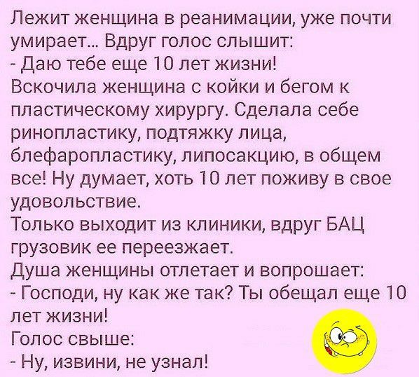 Лежит женщина в реанимации уже почти умирает Вдруг голос слышит Даю тебе еще 10 лет жизни Вскочила женщина с койки и бегом к пластическому хирургу Сделала себе ринопластику подтяжку лица блефаропластику липосакцию в общем все Ну думает хоть 10 лет поживу в свое удовольствие Только выходит из клиники вдруг БАЦ грузовик ее переезжает Душа женщины отлетает и вопрошает Господи ну как же так Ты обещал 