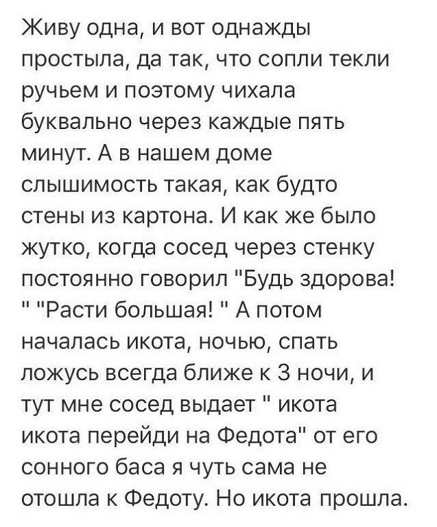 Живу одна и вот однажды простыла да так что сопли текли ручьем и поэтому чихала буквально через каждые пять минут А в нашем доме слышимость такая как будто стены из картона И как же было жутко когда сосед через стенку постоянно говорил Будь здорова Расти большая А потом началась икота ночью спать ложусь всегда ближе к 3 ночи и тут мне сосед выдает икота икота перейди на Федота от его сонного баса 