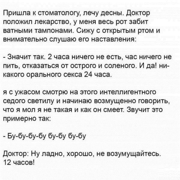 Пришла к стоматологу лечу десны Доктор положил лекарство у меня весь рот забит ватными тампонами Сижу открытым ртом и внимательно слушаю его наставления Значит так 2 часа ничего не есть час ничего не пить отказаться от острого и соленого И да ни какого орапьного секса 24 часа я с ужасом смотрю на этого интеллигентного седого светилу и начинаю возмущенно говорить что я мол я не такая и как он смеет